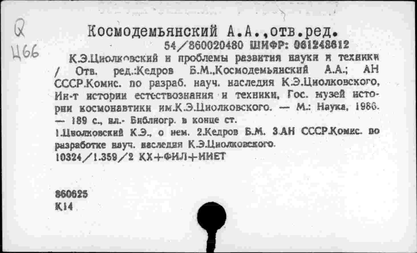 ﻿а
Космодемьянский А.А.,отв.ред.
54/860020480 ШИФР: 081248812
КЗ.Циолковский и проблемы развития науки и техники / Отв. ред.:Кедров Б.М.,Космодемьянский А.А.; АН СССР .Комис, по разраб, науч, наследия КЗ.Циолковсхого, Ин-т истории естествознания и техники. Гос. музей истории космонавтики им.К.Э.Ниолковского. — М.: Наука, 1986. — 189 См ил.- Библиогр. в конце ст.
I.Цволковскив КЗ., о нем. 2 Кедров Б.М. ЗАН СССР-Комис, во разработке науч, наследия КЗ.Циолковского.
10324/1.359/2 КХ4-ФИЛ4-ИИЕТ
880825
К14